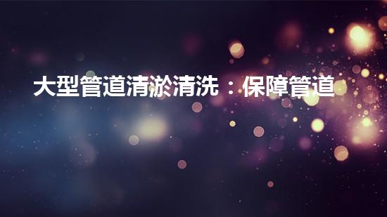 大型管道清淤清洗：保障管道暢通，提升設(shè)備壽命
